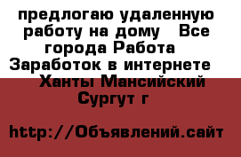 предлогаю удаленную работу на дому - Все города Работа » Заработок в интернете   . Ханты-Мансийский,Сургут г.